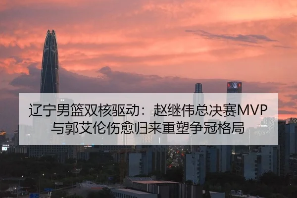 辽宁男篮双核驱动：赵继伟总决赛MVP与郭艾伦伤愈归来重塑争冠格局