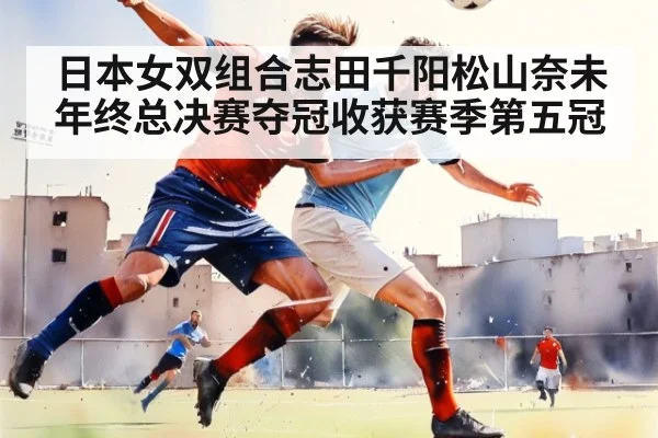 日本女双组合志田千阳松山奈未年终总决赛夺冠收获赛季第五冠